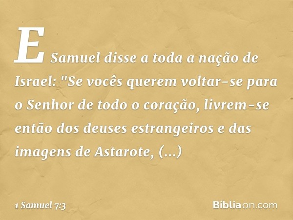 E Samuel disse a toda a nação de Israel: "Se vocês querem voltar-se para o Senhor de todo o coração, livrem-se então dos deuses estrangeiros e das imagens de As