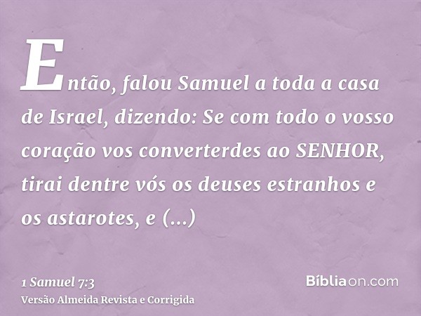Então, falou Samuel a toda a casa de Israel, dizendo: Se com todo o vosso coração vos converterdes ao SENHOR, tirai dentre vós os deuses estranhos e os astarote