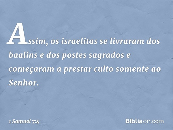 Assim, os israelitas se livraram dos baalins e dos postes sagrados e começaram a prestar culto somente ao Senhor. -- 1 Samuel 7:4