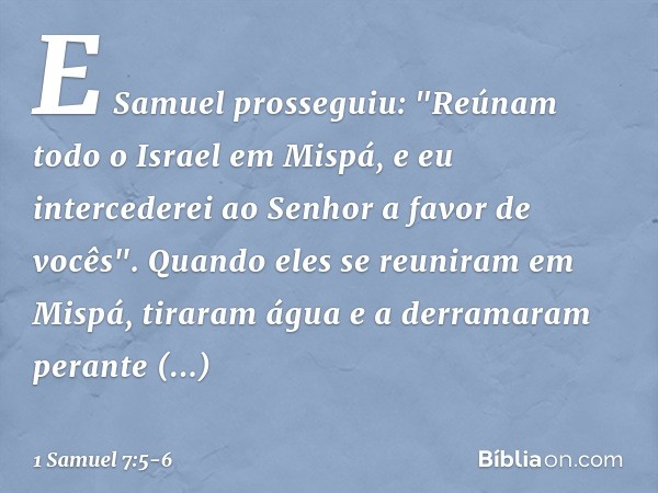 E Samuel prosseguiu: "Reúnam todo o Israel em Mispá, e eu intercederei ao Senhor a favor de vocês". Quando eles se reuniram em Mispá, tiraram água e a derramara
