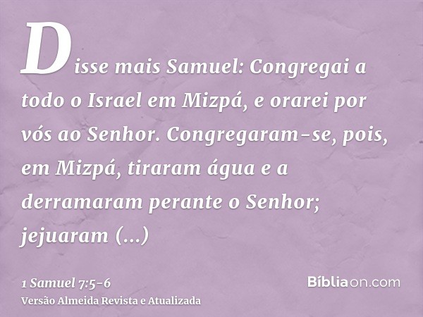 Disse mais Samuel: Congregai a todo o Israel em Mizpá, e orarei por vós ao Senhor.Congregaram-se, pois, em Mizpá, tiraram água e a derramaram perante o Senhor;
