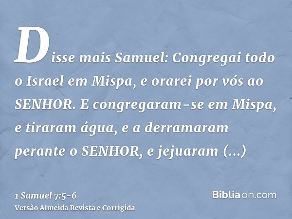 Disse mais Samuel: Congregai todo o Israel em Mispa, e orarei por vós ao SENHOR.E congregaram-se em Mispa, e tiraram água, e a derramaram perante o SENHOR, e je