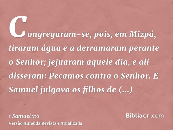 Congregaram-se, pois, em Mizpá, tiraram água e a derramaram perante o Senhor; jejuaram aquele dia, e ali disseram: Pecamos contra o Senhor. E Samuel julgava os 