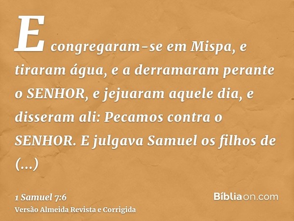 E congregaram-se em Mispa, e tiraram água, e a derramaram perante o SENHOR, e jejuaram aquele dia, e disseram ali: Pecamos contra o SENHOR. E julgava Samuel os 