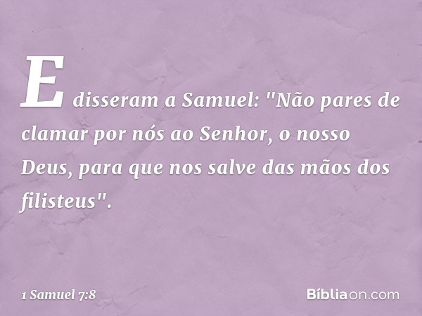 E disseram a Samuel: "Não pares de clamar por nós ao Senhor, o nosso Deus, para que nos salve das mãos dos filisteus". -- 1 Samuel 7:8