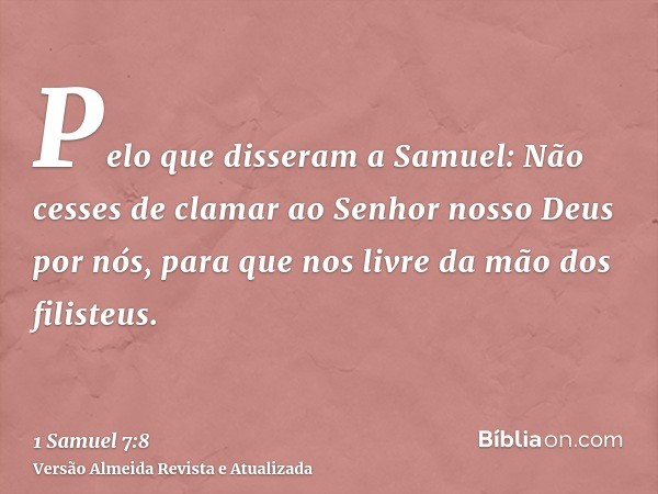 Pelo que disseram a Samuel: Não cesses de clamar ao Senhor nosso Deus por nós, para que nos livre da mão dos filisteus.