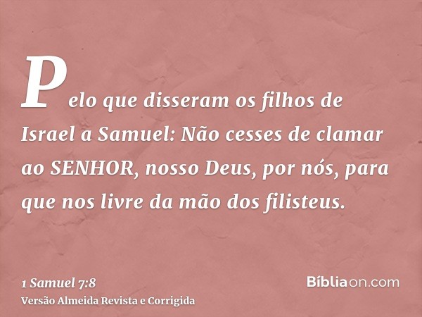 Pelo que disseram os filhos de Israel a Samuel: Não cesses de clamar ao SENHOR, nosso Deus, por nós, para que nos livre da mão dos filisteus.