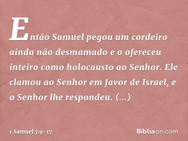 Então Samuel pegou um cordeiro ainda não desmamado e o ofereceu inteiro como holocausto ao Senhor. Ele clamou ao Senhor em favor de Israel, e o Senhor lhe respo