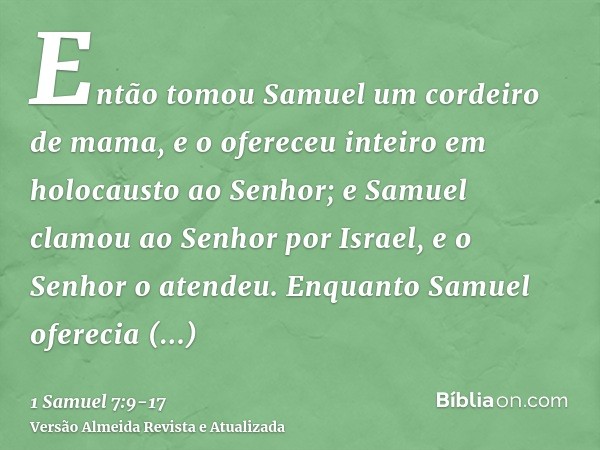 Então tomou Samuel um cordeiro de mama, e o ofereceu inteiro em holocausto ao Senhor; e Samuel clamou ao Senhor por Israel, e o Senhor o atendeu.Enquanto Samuel