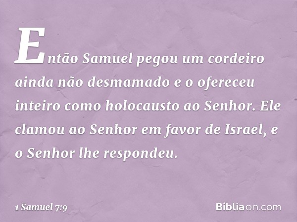 Então Samuel pegou um cordeiro ainda não desmamado e o ofereceu inteiro como holocausto ao Senhor. Ele clamou ao Senhor em favor de Israel, e o Senhor lhe respo