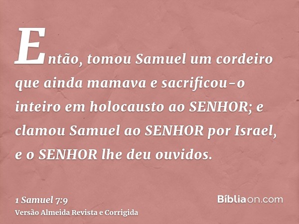 Então, tomou Samuel um cordeiro que ainda mamava e sacrificou-o inteiro em holocausto ao SENHOR; e clamou Samuel ao SENHOR por Israel, e o SENHOR lhe deu ouvido