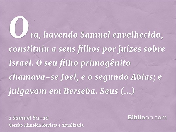 Ora, havendo Samuel envelhecido, constituiu a seus filhos por juízes sobre Israel.O seu filho primogênito chamava-se Joel, e o segundo Abias; e julgavam em Bers