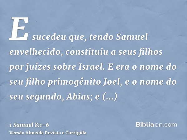 E sucedeu que, tendo Samuel envelhecido, constituiu a seus filhos por juízes sobre Israel.E era o nome do seu filho primogênito Joel, e o nome do seu segundo, A