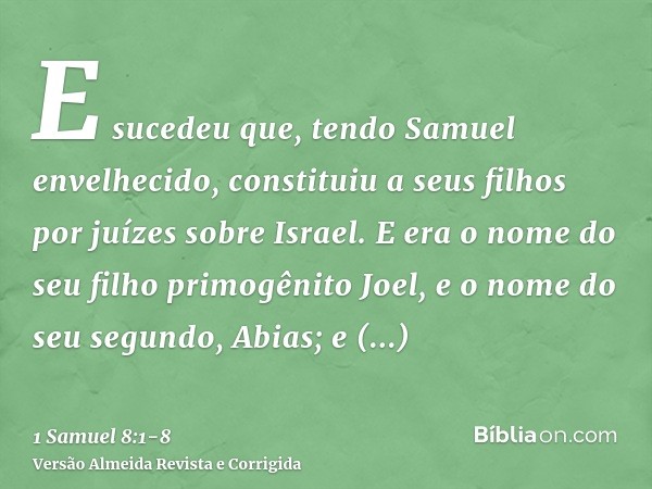 E sucedeu que, tendo Samuel envelhecido, constituiu a seus filhos por juízes sobre Israel.E era o nome do seu filho primogênito Joel, e o nome do seu segundo, A