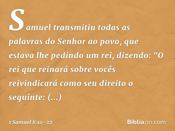 Samuel transmitiu todas as palavras do Senhor ao povo, que estava lhe pedindo um rei, dizendo: "O rei que reinará sobre vocês reivindicará como seu direito o se