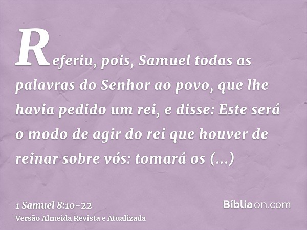 Referiu, pois, Samuel todas as palavras do Senhor ao povo, que lhe havia pedido um rei,e disse: Este será o modo de agir do rei que houver de reinar sobre vós: 