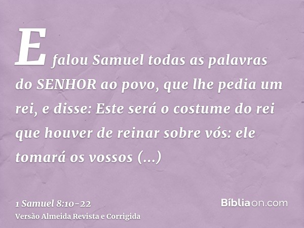 E falou Samuel todas as palavras do SENHOR ao povo, que lhe pedia um rei,e disse: Este será o costume do rei que houver de reinar sobre vós: ele tomará os vosso