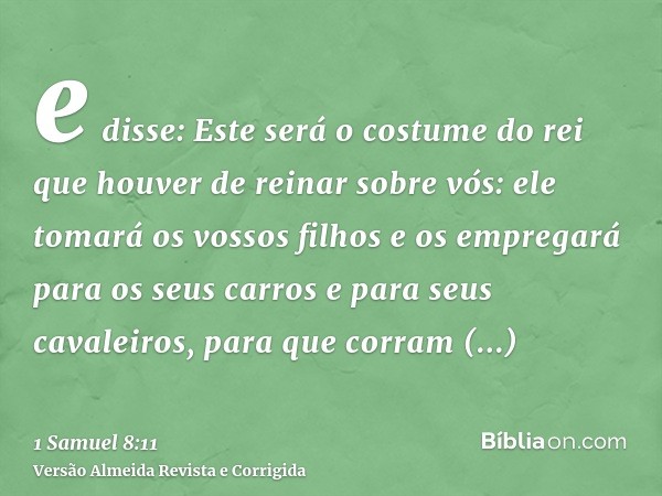 e disse: Este será o costume do rei que houver de reinar sobre vós: ele tomará os vossos filhos e os empregará para os seus carros e para seus cavaleiros, para 