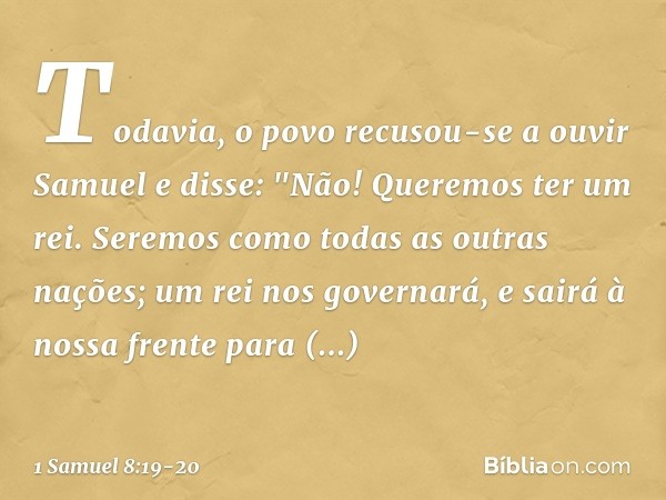 Todavia, o povo recusou-se a ouvir Samuel e disse: "Não! Queremos ter um rei. Seremos como todas as outras nações; um rei nos governará, e sairá à nossa frente 