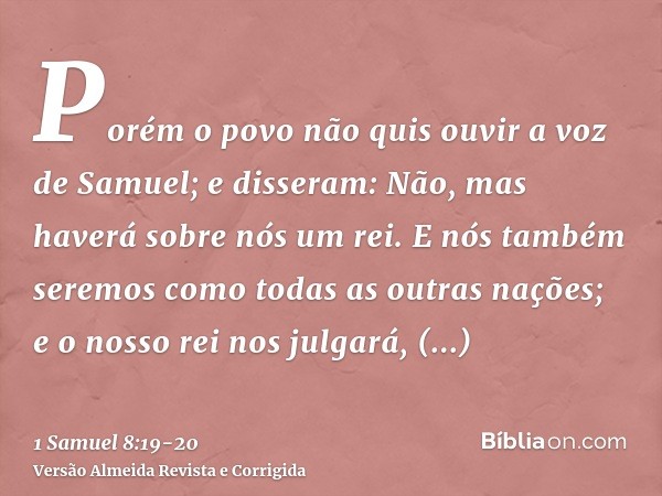 Porém o povo não quis ouvir a voz de Samuel; e disseram: Não, mas haverá sobre nós um rei.E nós também seremos como todas as outras nações; e o nosso rei nos ju