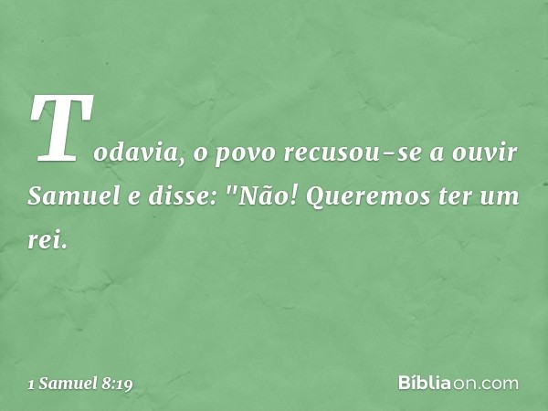 Todavia, o povo recusou-se a ouvir Samuel e disse: "Não! Queremos ter um rei. -- 1 Samuel 8:19