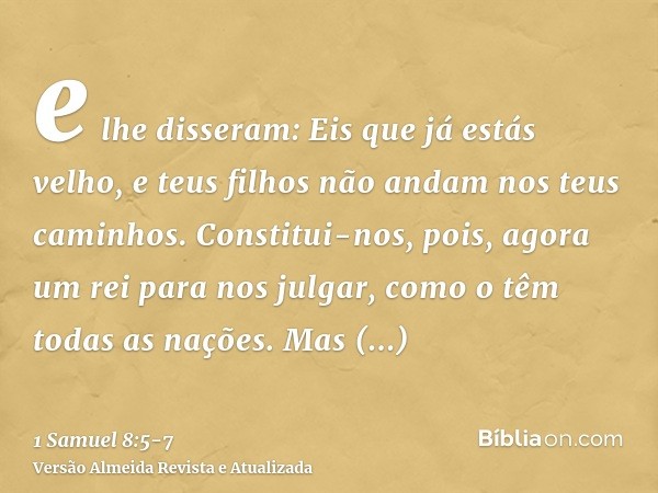 e lhe disseram: Eis que já estás velho, e teus filhos não andam nos teus caminhos. Constitui-nos, pois, agora um rei para nos julgar, como o têm todas as nações