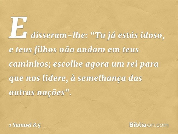 E disseram-lhe: "Tu já estás idoso, e teus filhos não andam em teus caminhos; escolhe agora um rei para que nos lidere, à semelhança das outras nações". -- 1 Sa