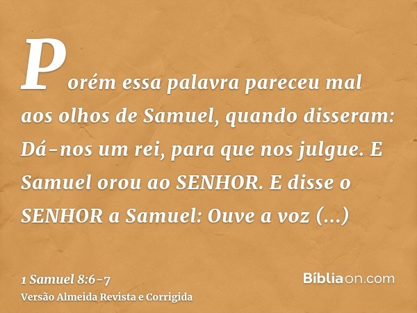 Porém essa palavra pareceu mal aos olhos de Samuel, quando disseram: Dá-nos um rei, para que nos julgue. E Samuel orou ao SENHOR.E disse o SENHOR a Samuel: Ouve