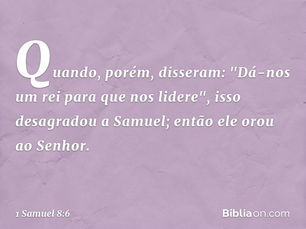 Quando, porém, disseram: "Dá-nos um rei para que nos lidere", isso desagradou a Samuel; então ele orou ao Senhor. -- 1 Samuel 8:6