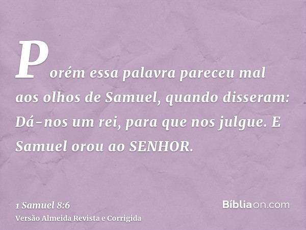 Porém essa palavra pareceu mal aos olhos de Samuel, quando disseram: Dá-nos um rei, para que nos julgue. E Samuel orou ao SENHOR.