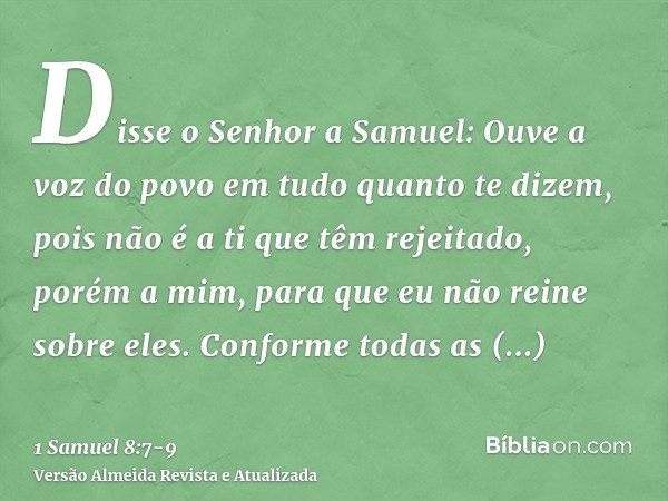 Disse o Senhor a Samuel: Ouve a voz do povo em tudo quanto te dizem, pois não é a ti que têm rejeitado, porém a mim, para que eu não reine sobre eles.Conforme t