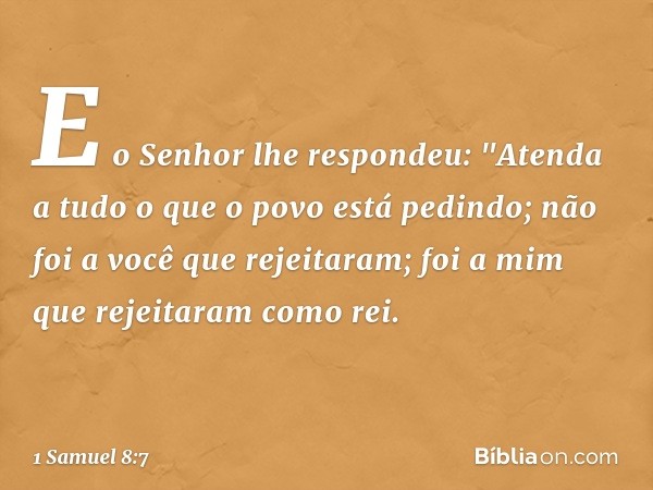 E o Senhor lhe respondeu: "Atenda a tudo o que o povo está pedindo; não foi a você que rejeitaram; foi a mim que rejeitaram como rei. -- 1 Samuel 8:7