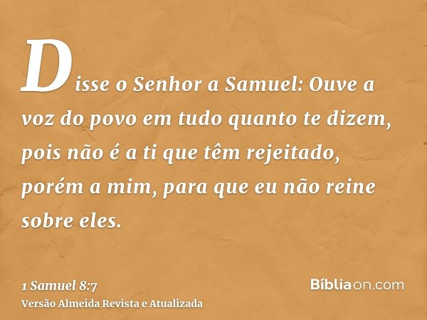 Disse o Senhor a Samuel: Ouve a voz do povo em tudo quanto te dizem, pois não é a ti que têm rejeitado, porém a mim, para que eu não reine sobre eles.