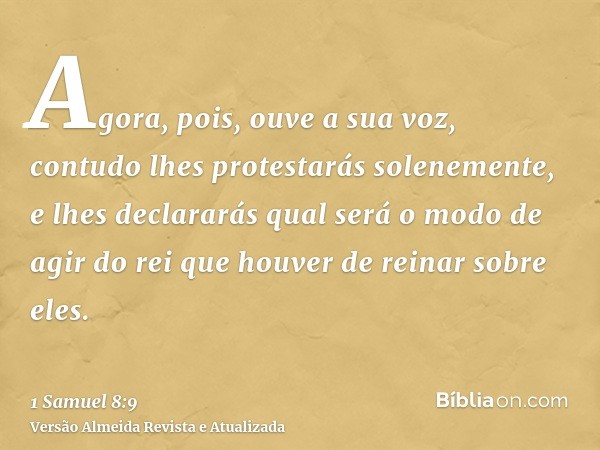 Agora, pois, ouve a sua voz, contudo lhes protestarás solenemente, e lhes declararás qual será o modo de agir do rei que houver de reinar sobre eles.