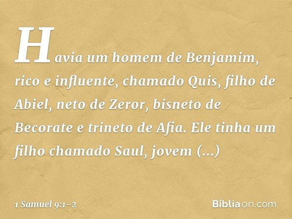 Havia um homem de Benjamim, rico e influente, chamado Quis, filho de Abiel, neto de Zeror, bisneto de Becorate e trineto de Afia. Ele tinha um filho chamado Sau