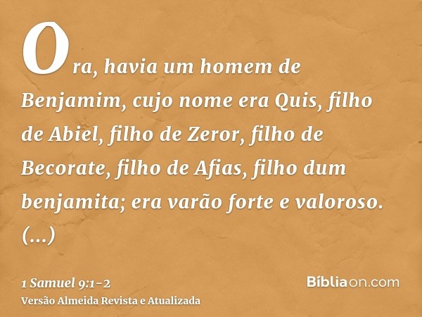 Ora, havia um homem de Benjamim, cujo nome era Quis, filho de Abiel, filho de Zeror, filho de Becorate, filho de Afias, filho dum benjamita; era varão forte e v