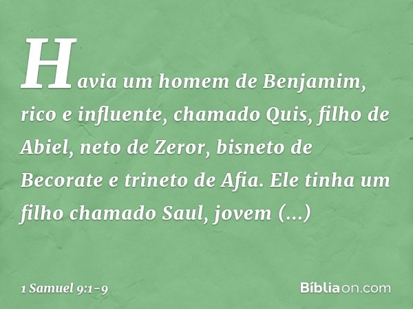 Havia um homem de Benjamim, rico e influente, chamado Quis, filho de Abiel, neto de Zeror, bisneto de Becorate e trineto de Afia. Ele tinha um filho chamado Sau