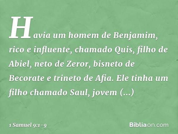 Havia um homem de Benjamim, rico e influente, chamado Quis, filho de Abiel, neto de Zeror, bisneto de Becorate e trineto de Afia. Ele tinha um filho chamado Sau