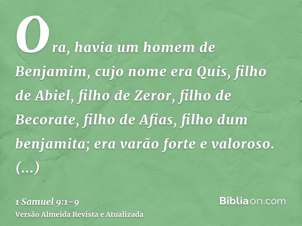 Ora, havia um homem de Benjamim, cujo nome era Quis, filho de Abiel, filho de Zeror, filho de Becorate, filho de Afias, filho dum benjamita; era varão forte e v