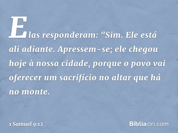 Elas responderam: "Sim. Ele está ali adiante. Apressem-se; ele chegou hoje à nossa cidade, porque o povo vai oferecer um sacrifício no altar que há no monte. --