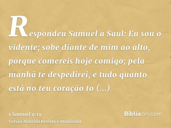 Respondeu Samuel a Saul: Eu sou o vidente; sobe diante de mim ao alto, porque comereis hoje comigo; pela manhã te despedirei, e tudo quanto está no teu coração 