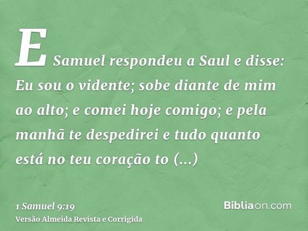E Samuel respondeu a Saul e disse: Eu sou o vidente; sobe diante de mim ao alto; e comei hoje comigo; e pela manhã te despedirei e tudo quanto está no teu coraç