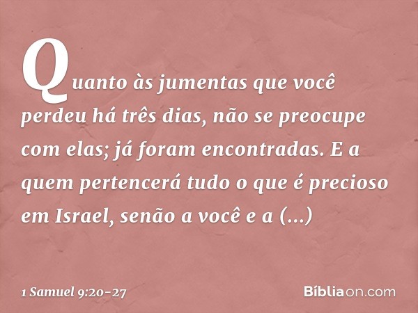 Quan­to às jumentas que você perdeu há três dias, não se preocupe com elas; já foram encontradas. E a quem pertencerá tudo o que é precioso em Israel, senão a v