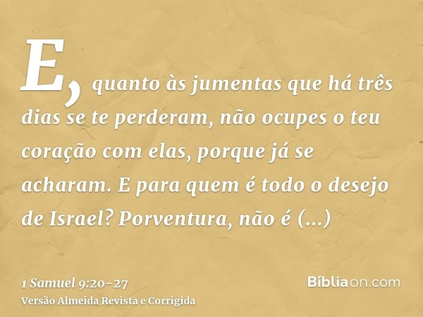 E, quanto às jumentas que há três dias se te perderam, não ocupes o teu coração com elas, porque já se acharam. E para quem é todo o desejo de Israel? Porventur