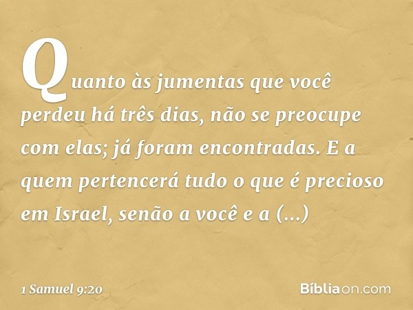 Quan­to às jumentas que você perdeu há três dias, não se preocupe com elas; já foram encontradas. E a quem pertencerá tudo o que é precioso em Israel, senão a v