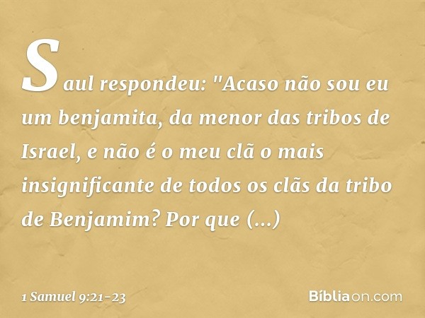 Saul respondeu: "Acaso não sou eu um benjamita, da menor das tribos de Israel, e não é o meu clã o mais insignificante de todos os clãs da tribo de Benjamim? Po