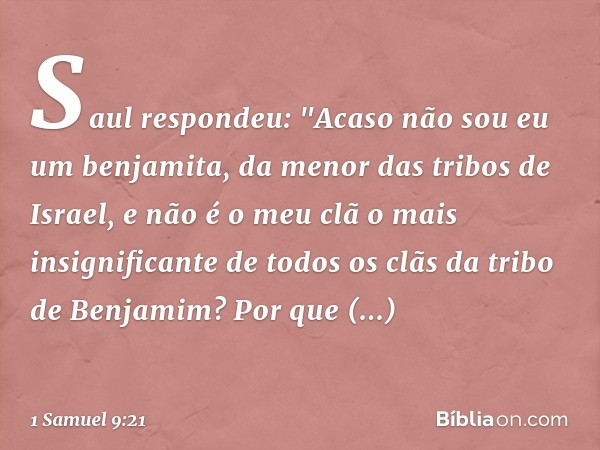 Saul respondeu: "Acaso não sou eu um benjamita, da menor das tribos de Israel, e não é o meu clã o mais insignificante de todos os clãs da tribo de Benjamim? Po