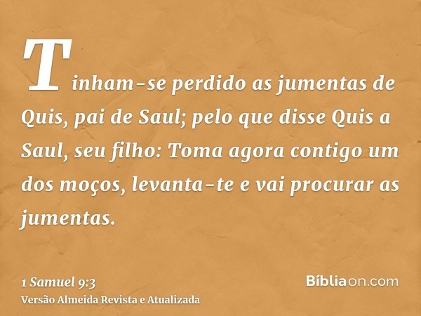 Tinham-se perdido as jumentas de Quis, pai de Saul; pelo que disse Quis a Saul, seu filho: Toma agora contigo um dos moços, levanta-te e vai procurar as jumenta