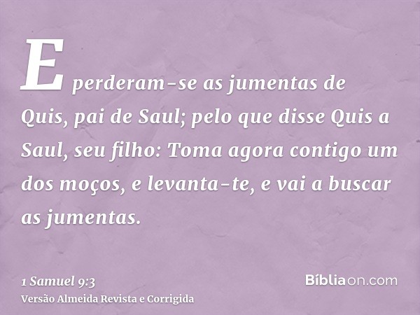 E perderam-se as jumentas de Quis, pai de Saul; pelo que disse Quis a Saul, seu filho: Toma agora contigo um dos moços, e levanta-te, e vai a buscar as jumentas