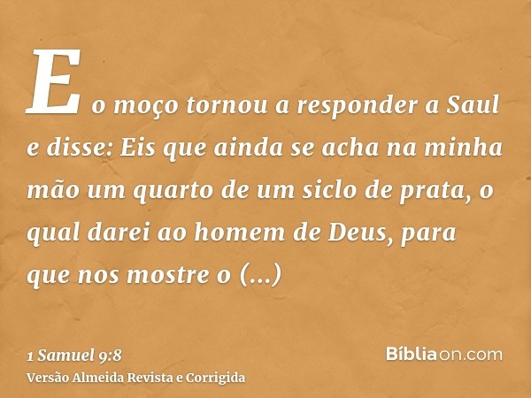 E o moço tornou a responder a Saul e disse: Eis que ainda se acha na minha mão um quarto de um siclo de prata, o qual darei ao homem de Deus, para que nos mostr